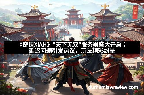 《奇侠XIAH》“天下无双”服务器盛大开启:延迟问题引发热议,玩法精彩纷呈